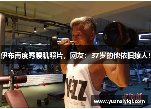 伊布再度秀腹肌照片，网友：37岁的他依旧撩人！