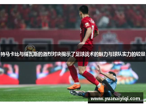 特马卡比与锡瓦斯的激烈对决揭示了足球战术的魅力与球队实力的较量