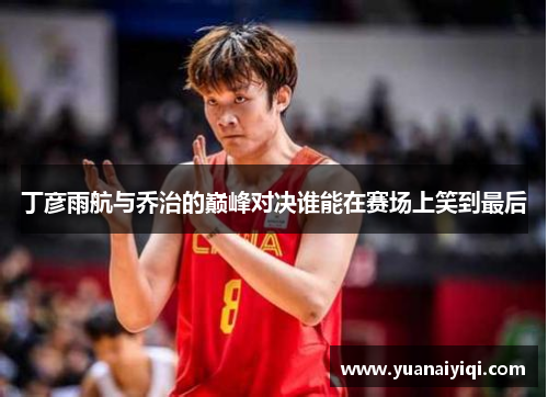 丁彦雨航与乔治的巅峰对决谁能在赛场上笑到最后